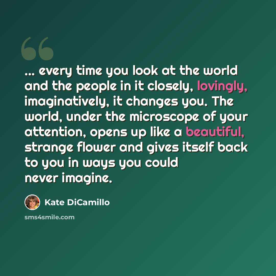 “... every time you look at the world and the people in it closely, lovingly, imaginatively, it changes you. The world, under the microscope of your attention, opens up like a beautiful, strange flower and gives itself back to you in ways you could never imagine.” quote by Kate DiCamillo
