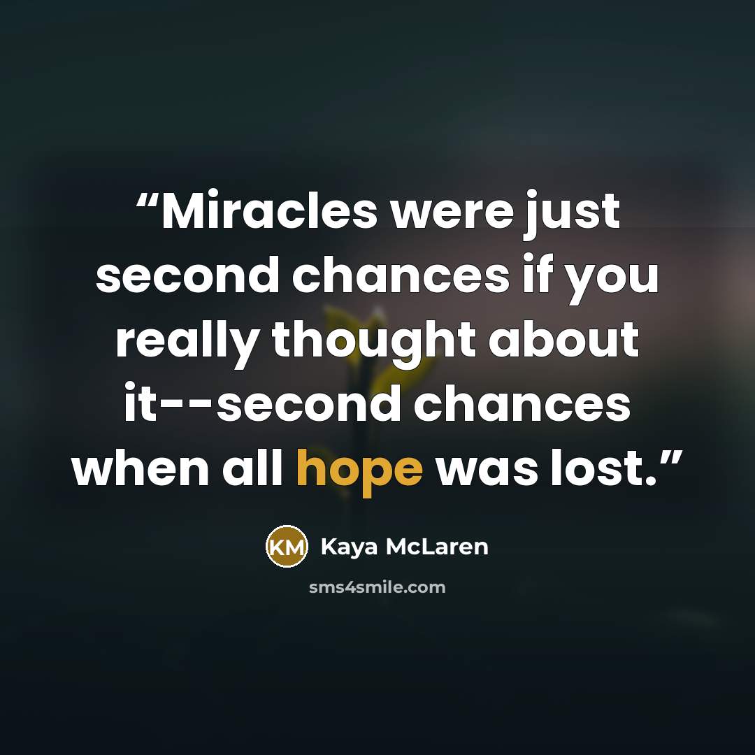 “Miracles were just second chances if you really thought about it--second chances when all hope was lost.” quote by Kaya McLaren