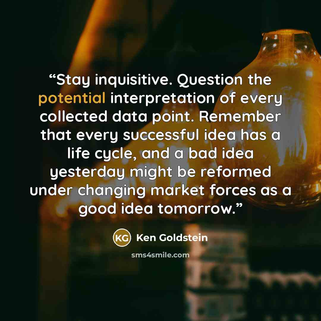 “Stay inquisitive. Question the potential interpretation of every collected data point. Remember that every successful idea has a life cycle, and a bad idea yesterday might be reformed under changing market forces as a good idea tomorrow.” quote by Ken Goldstein