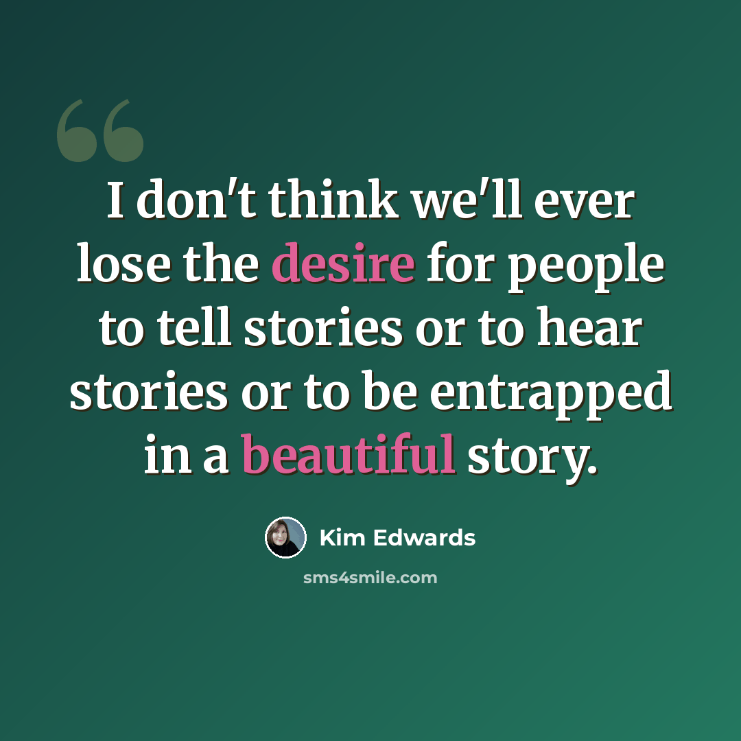 “I don't think we'll ever lose the desire for people to tell stories or to hear stories or to be entrapped in a beautiful story.” quote by Kim Edwards
