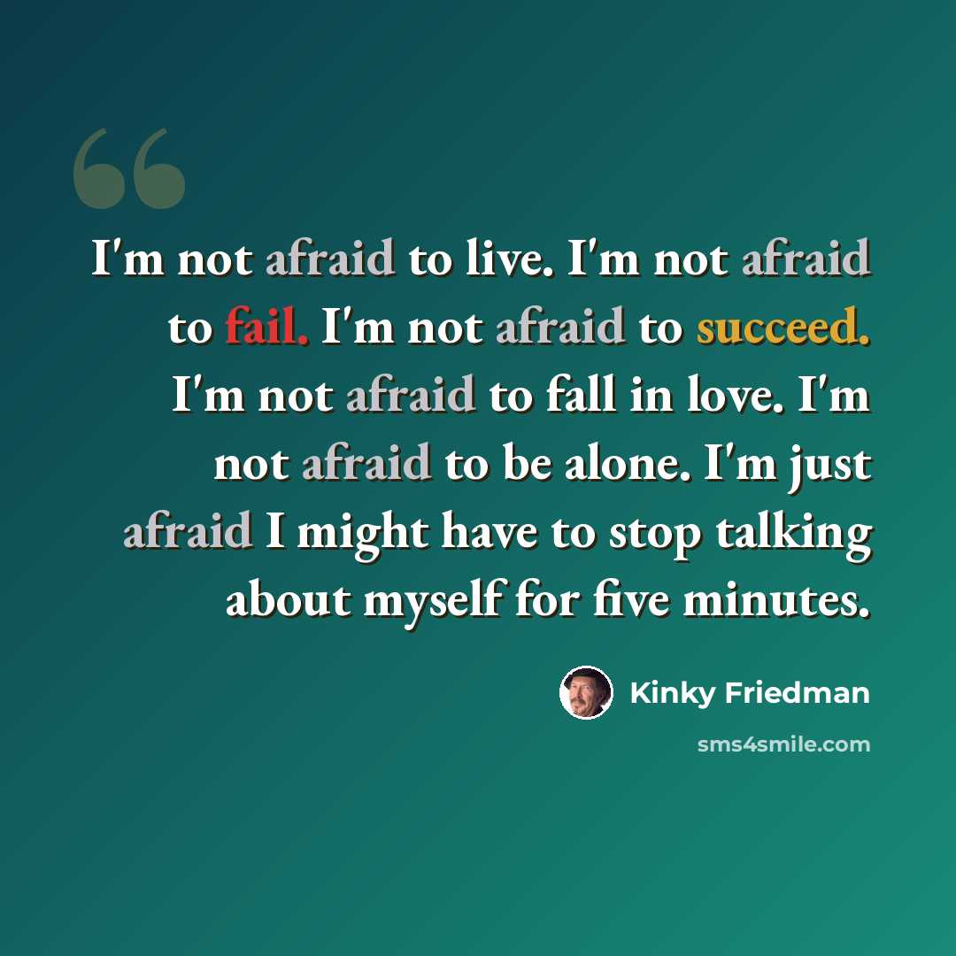 “I'm not afraid to live. I'm not afraid to fail. I'm not afraid to succeed. I'm not afraid to fall in love. I'm not afraid to be alone. I'm just afraid I might have to stop talking about myself for five minutes.” quote by Kinky Friedman