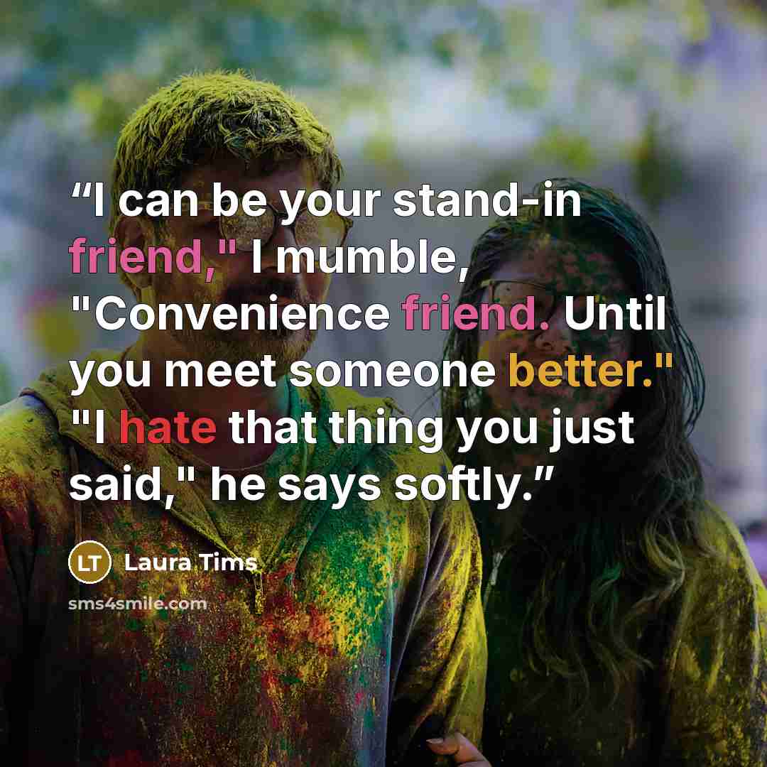 “I can be your stand-in friend," I mumble, "Convenience friend. Until you meet someone better." "I hate that thing you just said," he says softly.” quote by Laura Tims