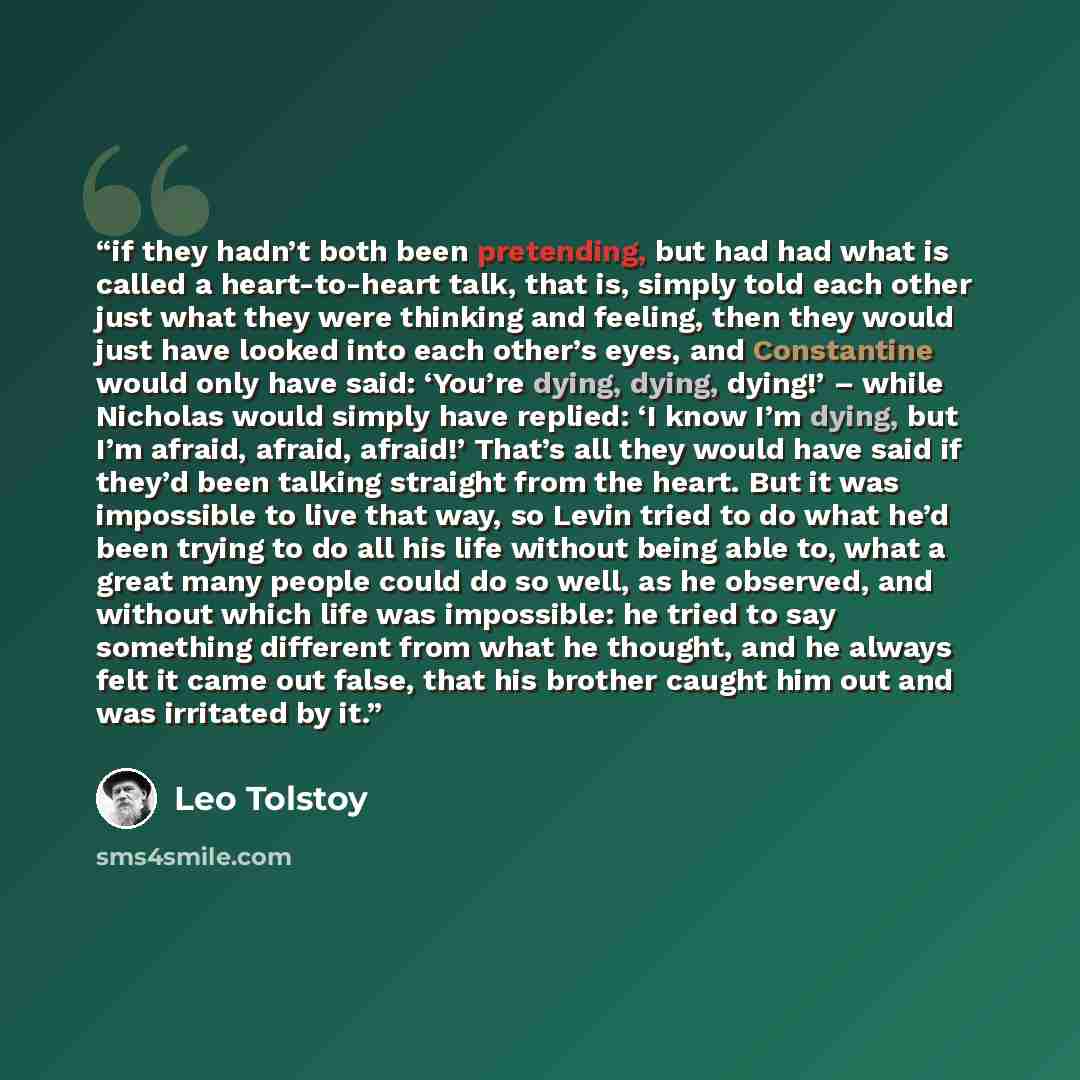 “if they hadn’t both been pretending, but had had what is called a heart-to-heart talk, that is, simply told each other just what they were thinking and feeling, then they would just have looked into each other’s eyes, and Constantine would only have said: ‘You’re dying, dying, dying!’ – while…” quote by Leo Tolstoy