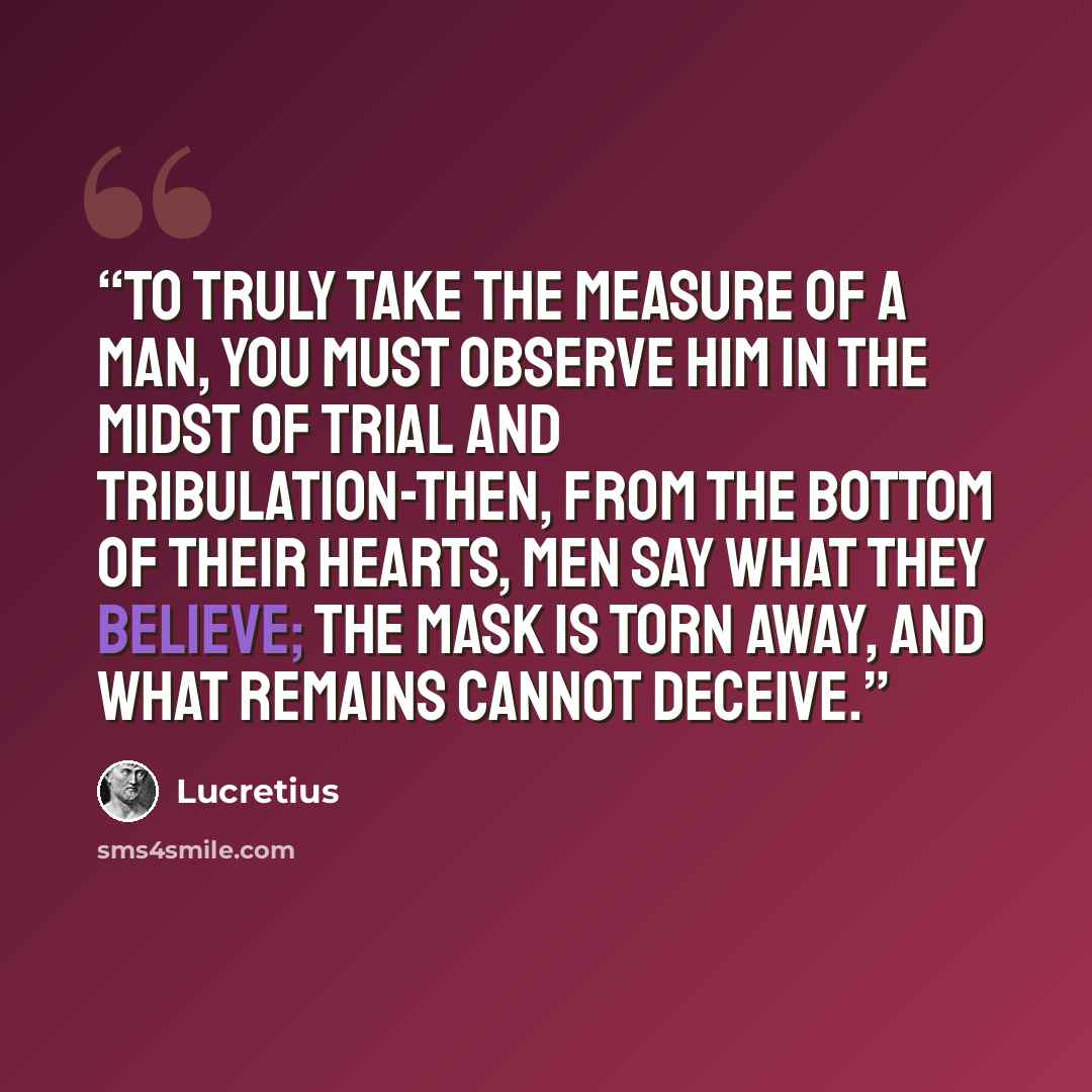 “To truly take the measure of a man, you must observe him in the midst of trial and tribulation-then, from the bottom of their hearts, men say what they believe; the mask is torn away, and what remains cannot deceive.” quote by Lucretius