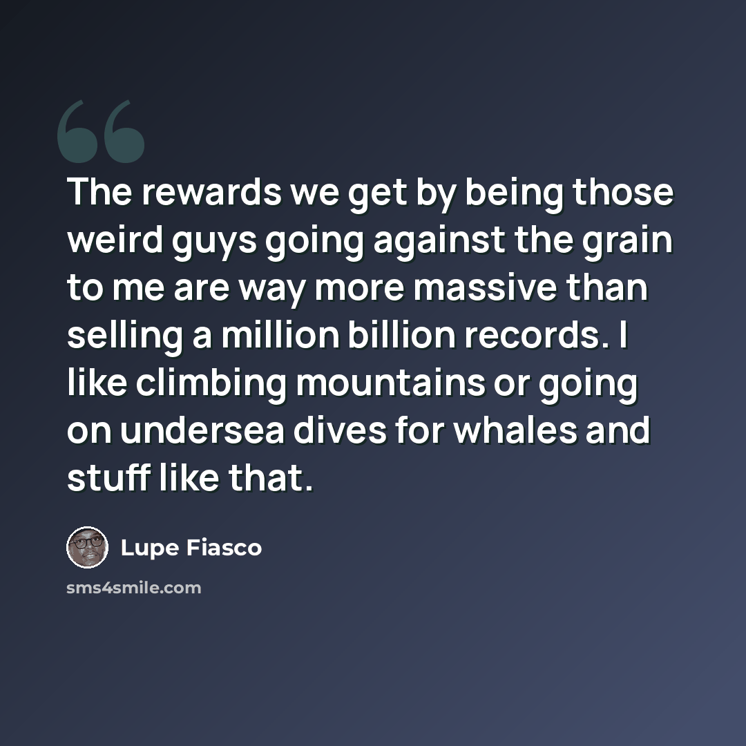 “The rewards we get by being those weird guys going against the grain to me are way more massive than selling a million billion records. I like climbing mountains or going on undersea dives for whales and stuff like that.” quote by Lupe Fiasco