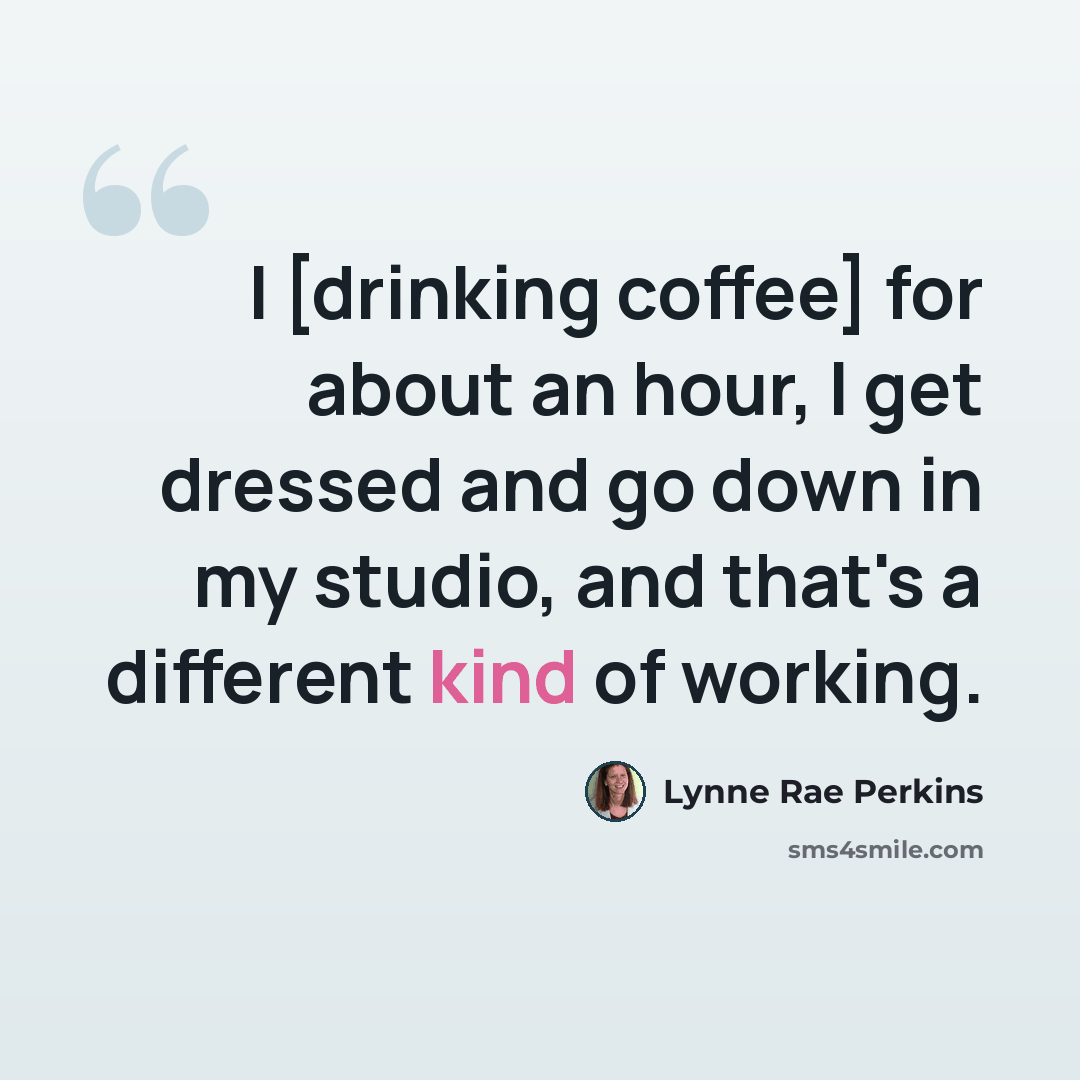“I [drinking coffee] for about an hour, I get dressed and go down in my studio, and that's a different kind of working.” quote by Lynne Rae Perkins