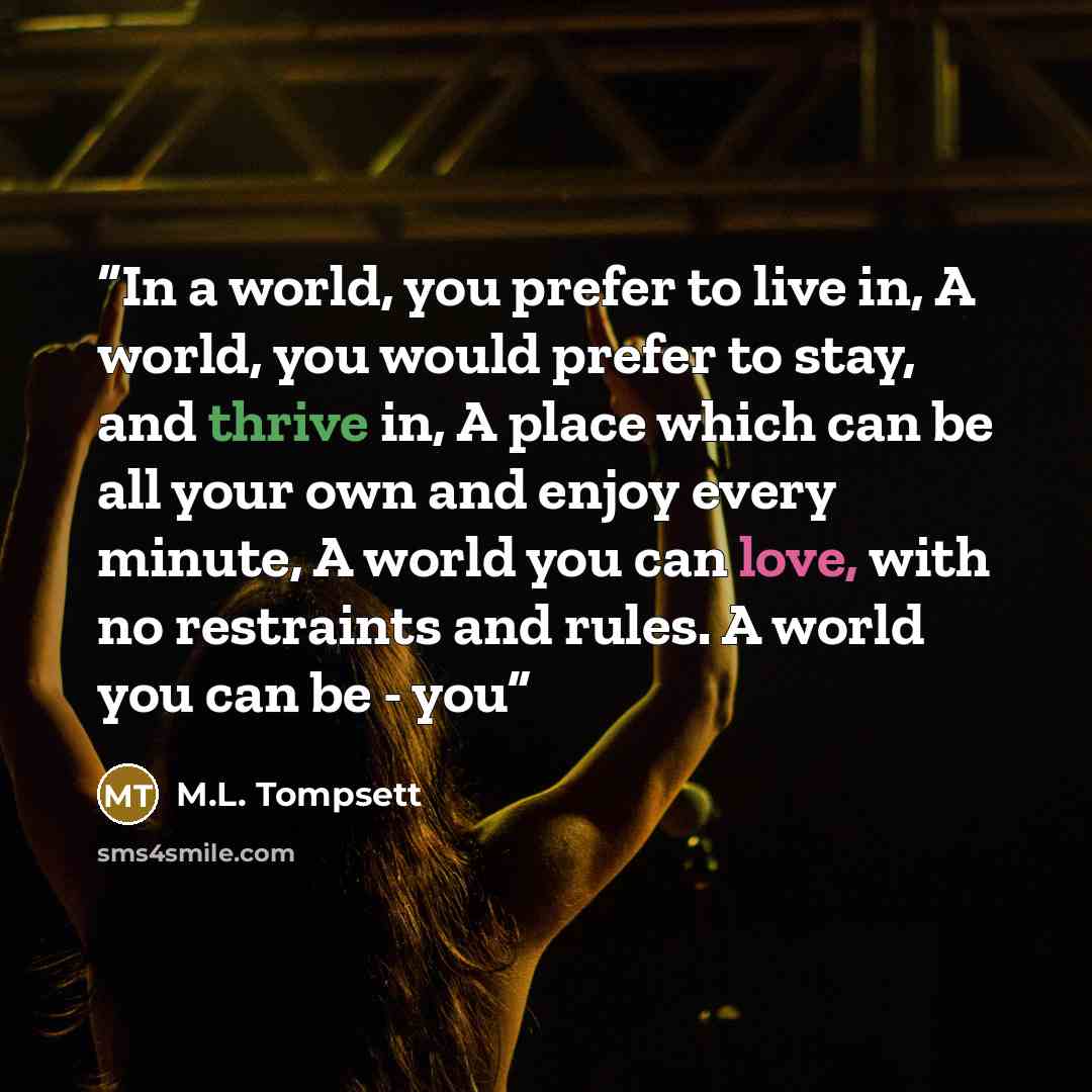 “In a world, you prefer to live in, A world, you would prefer to stay, and thrive in, A place which can be all your own and enjoy every minute, A world you can love, with no restraints and rules. A world you can be - you” quote by M.L. Tompsett