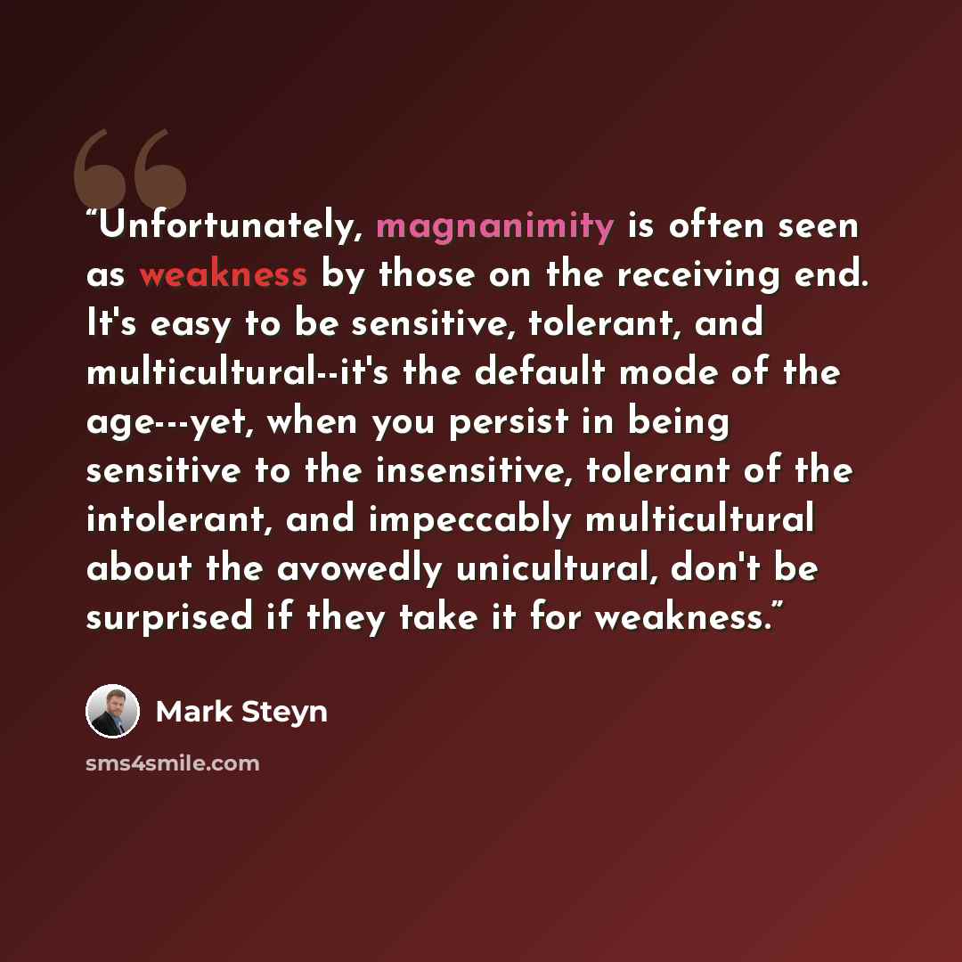“Unfortunately, magnanimity is often seen as weakness by those on the receiving end. It's easy to be sensitive, tolerant, and multicultural--it's the default mode of the age---yet, when you persist in being sensitive to the insensitive, tolerant of the intolerant, and impeccably multicultural about…” quote by Mark Steyn