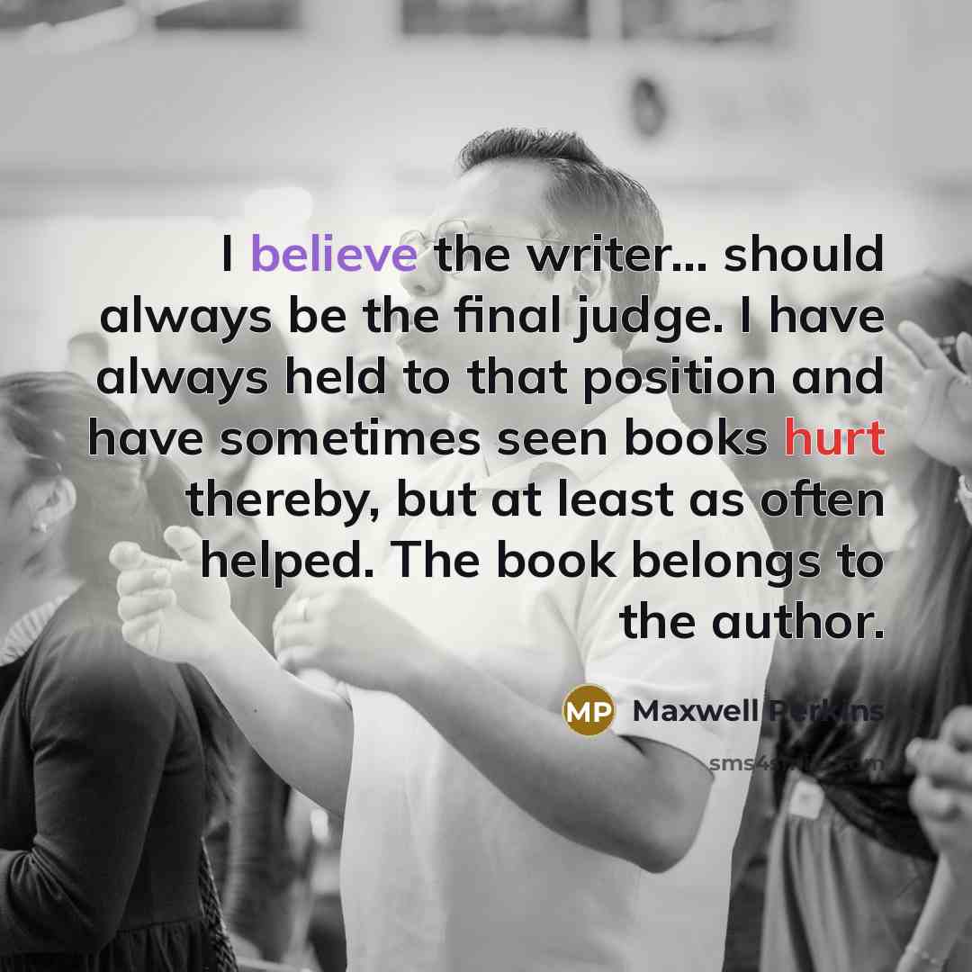 “I believe the writer... should always be the final judge. I have always held to that position and have sometimes seen books hurt thereby, but at least as often helped. The book belongs to the author.” quote by Maxwell Perkins