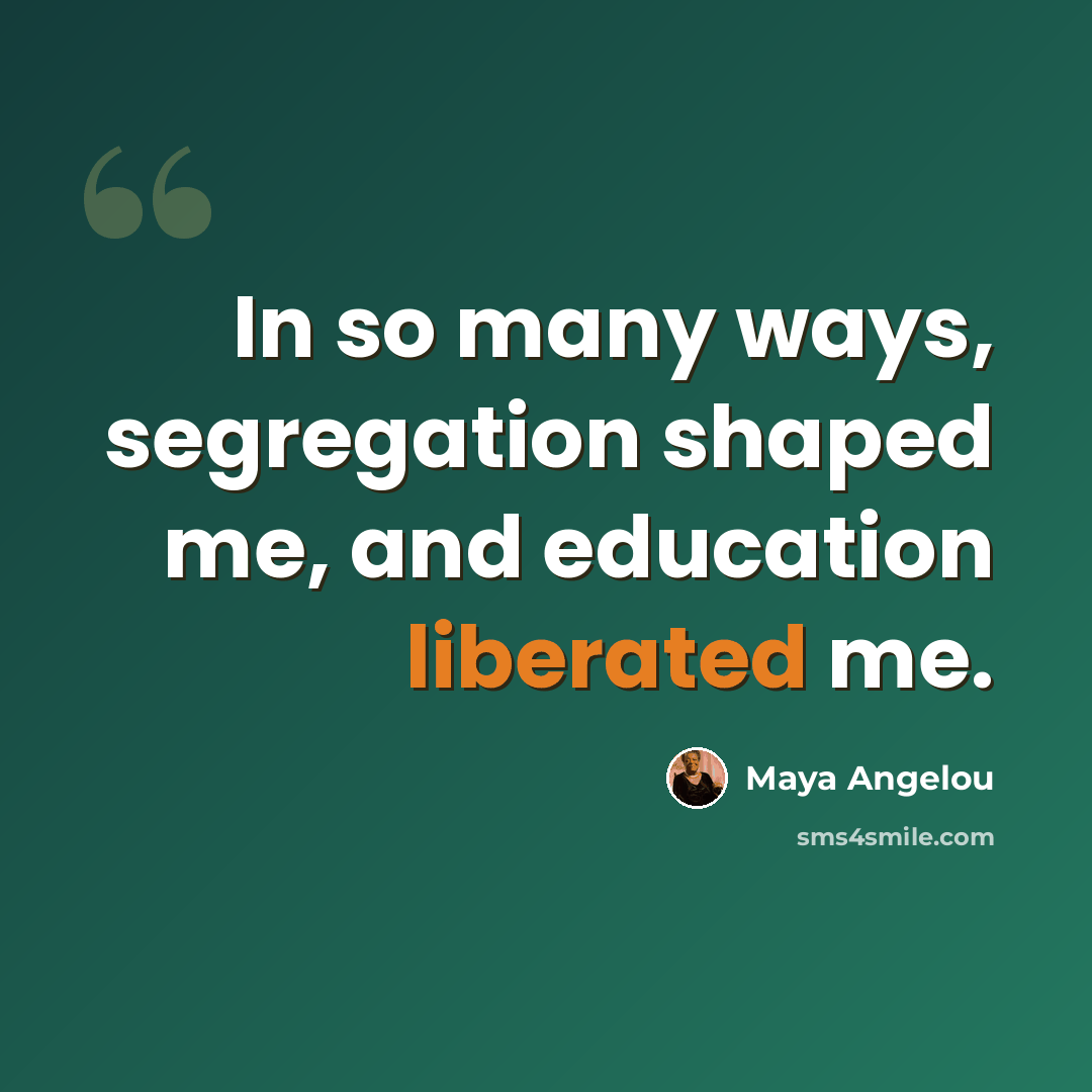 “In so many ways, segregation shaped me, and education liberated me.” quote by Maya Angelou