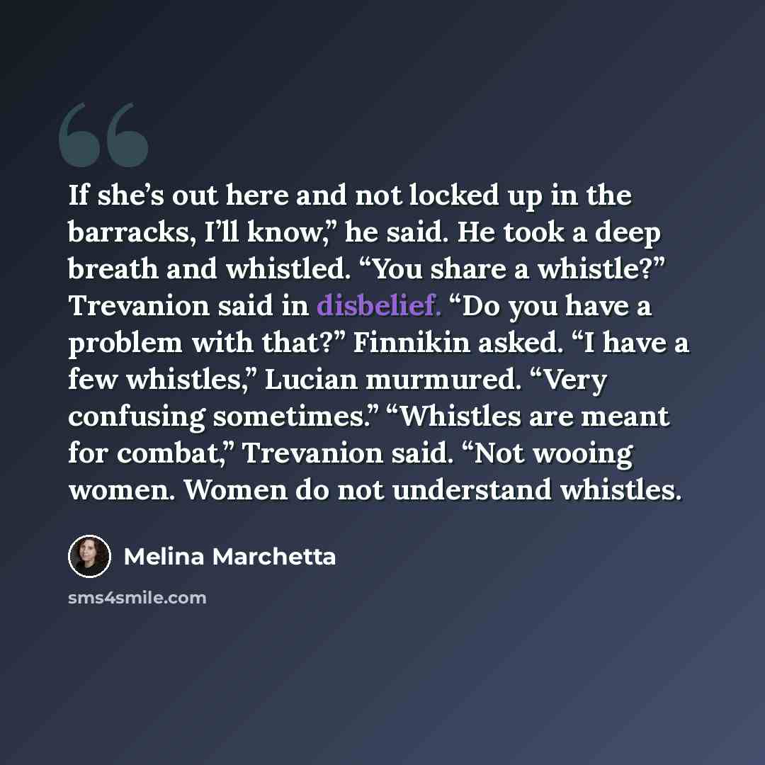 “If she’s out here and not locked up in the barracks, I’ll know,” he said. He took a deep breath and whistled. “You share a whistle?” Trevanion said in disbelief. “Do you have a problem with that?” Finnikin asked. “I have a few whistles,” Lucian murmured. “Very confusing sometimes.” “Whistles are…” quote by Melina Marchetta