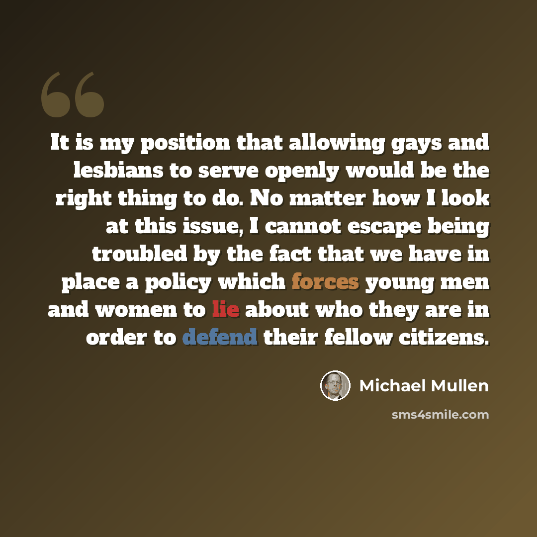 “It is my position that allowing gays and lesbians to serve openly would be the right thing to do. No matter how I look at this issue, I cannot escape being troubled by the fact that we have in place a policy which forces young men and women to lie about who they are in order to defend their fellow…” quote by Michael Mullen