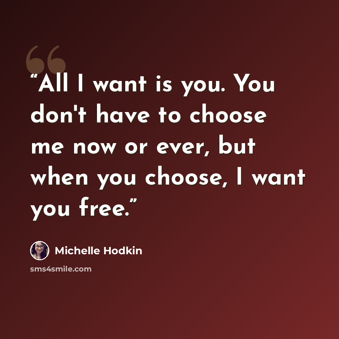 “All I want is you. You don't have to choose me now or ever, but when you choose, I want you free.” quote by Michelle Hodkin