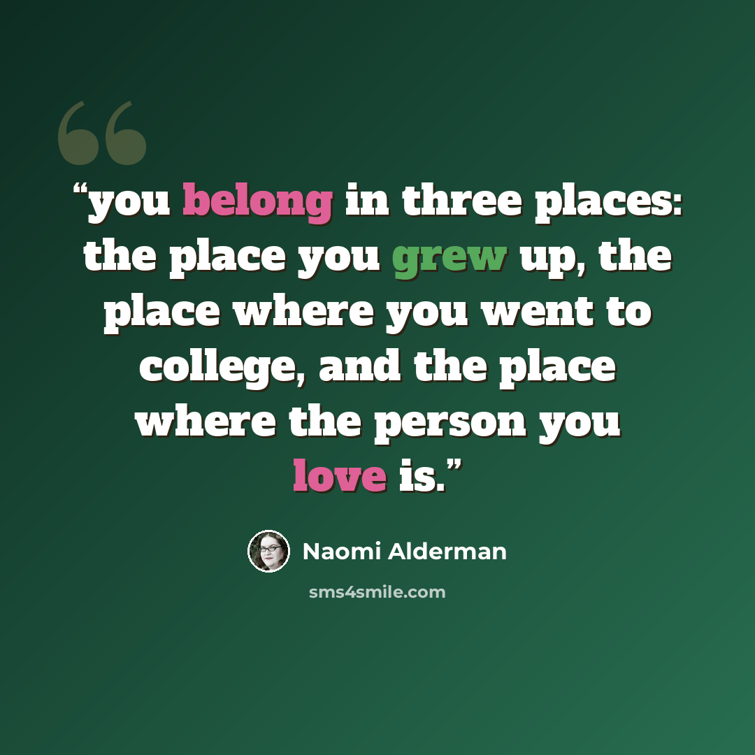 “you belong in three places: the place you grew up, the place where you went to college, and the place where the person you love is.” quote by Naomi Alderman