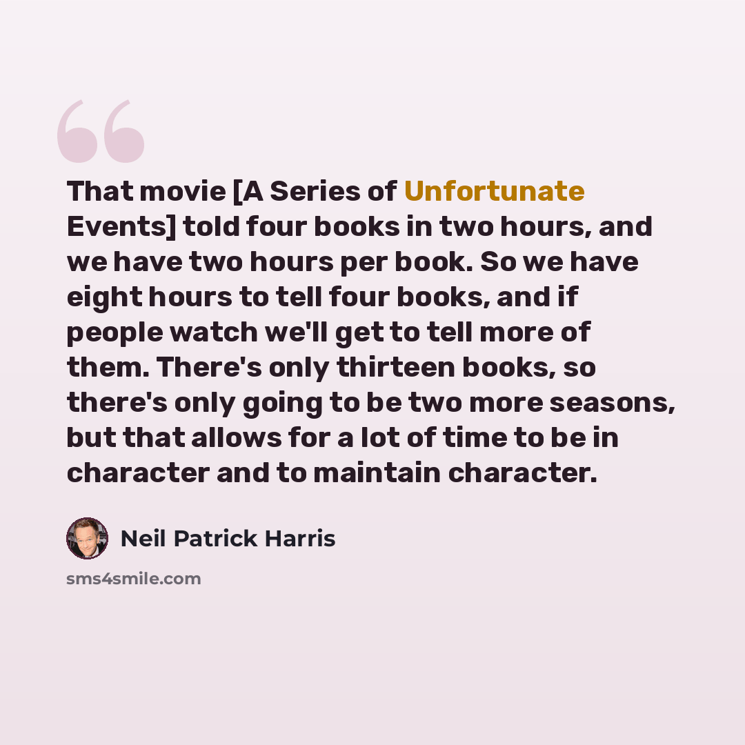 “That movie [A Series of Unfortunate Events] told four books in two hours, and we have two hours per book. So we have eight hours to tell four books, and if people watch we'll get to tell more of them. There's only thirteen books, so there's only going to be two more seasons, but that allows for a…” quote by Neil Patrick Harris