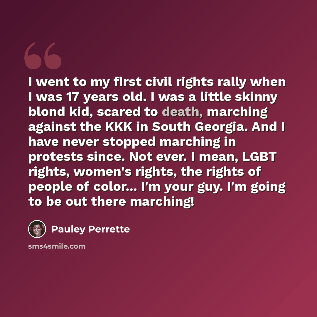 “I went to my first civil rights rally when I was 17 years old. I was a little skinny blond kid, scared to death, marching against the KKK in South Georgia. And I have never stopped marching in protests since. Not ever. I mean, LGBT rights, women's rights, the rights of people of color... I'm your…” quote by Pauley Perrette