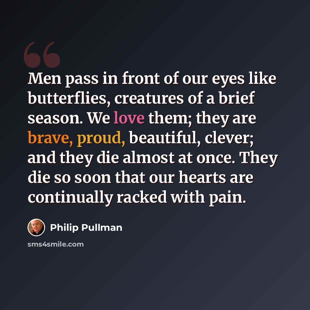 “Men pass in front of our eyes like butterflies, creatures of a brief season. We love them; they are brave, proud, beautiful, clever; and they die almost at once. They die so soon that our hearts are continually racked with pain.” quote by Philip Pullman