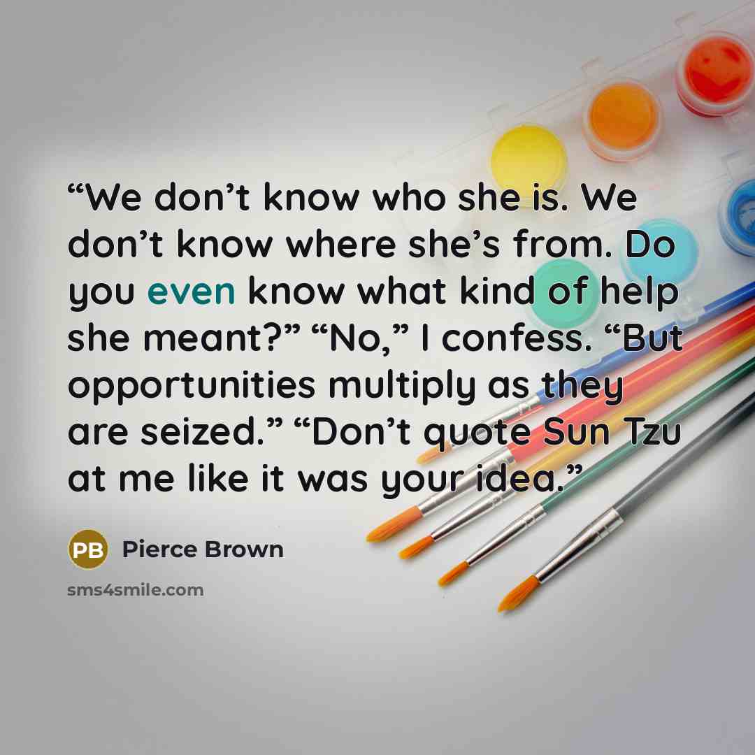 “We don’t know who she is. We don’t know where she’s from. Do you even know what kind of help she meant?” “No,” I confess. “But opportunities multiply as they are seized.” “Don’t quote Sun Tzu at me like it was your idea.” quote by Pierce Brown