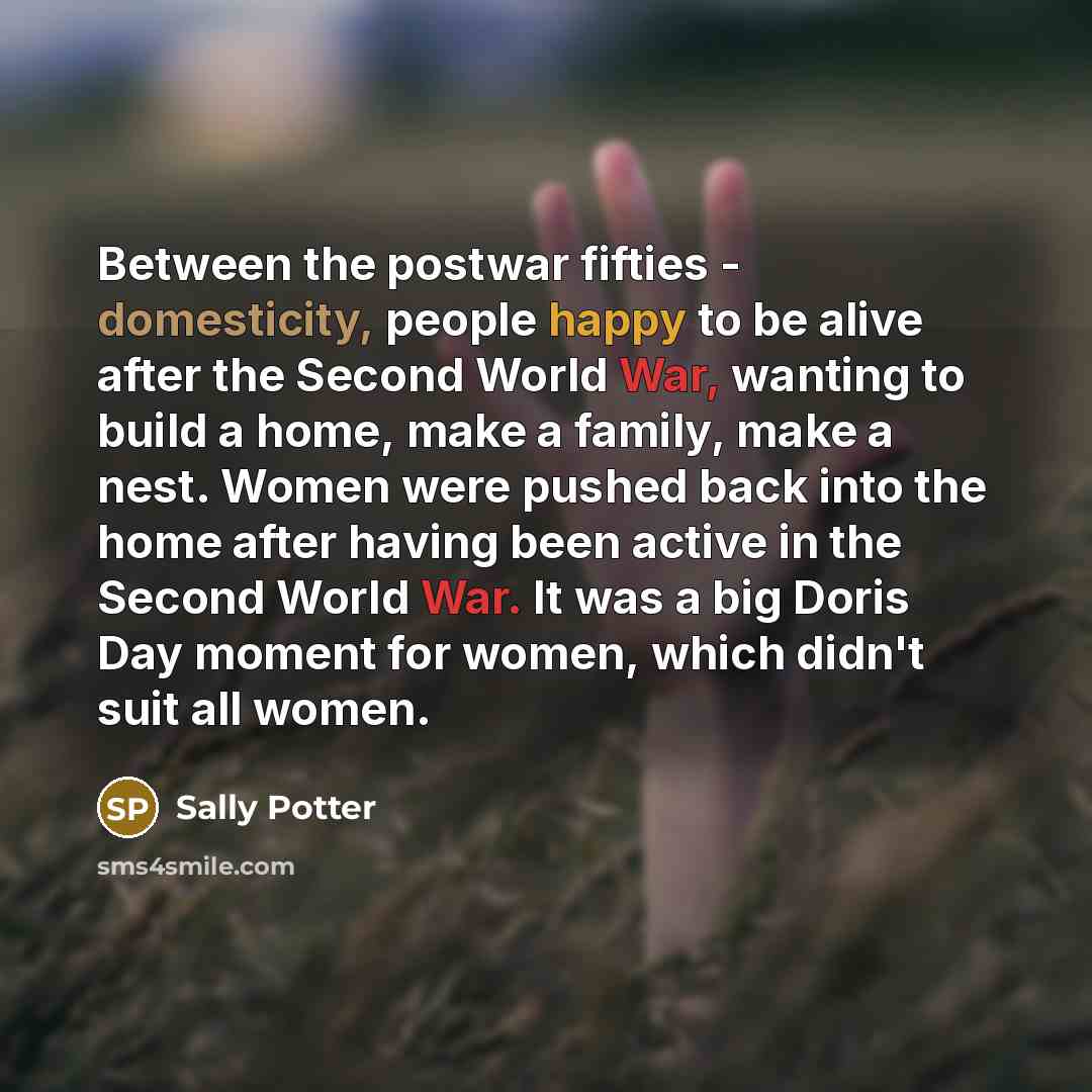 “Between the postwar fifties - domesticity, people happy to be alive after the Second World War, wanting to build a home, make a family, make a nest. Women were pushed back into the home after having been active in the Second World War. It was a big Doris Day moment for women, which didn't suit all…” quote by Sally Potter