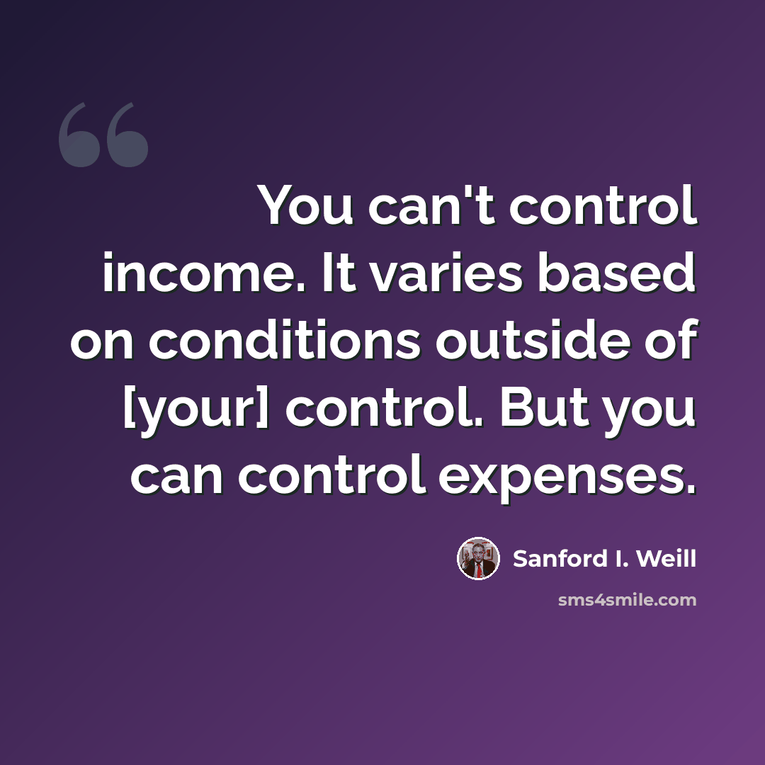 “You can't control income. It varies based on conditions outside of [your] control. But you can control expenses.” quote by Sanford I. Weill
