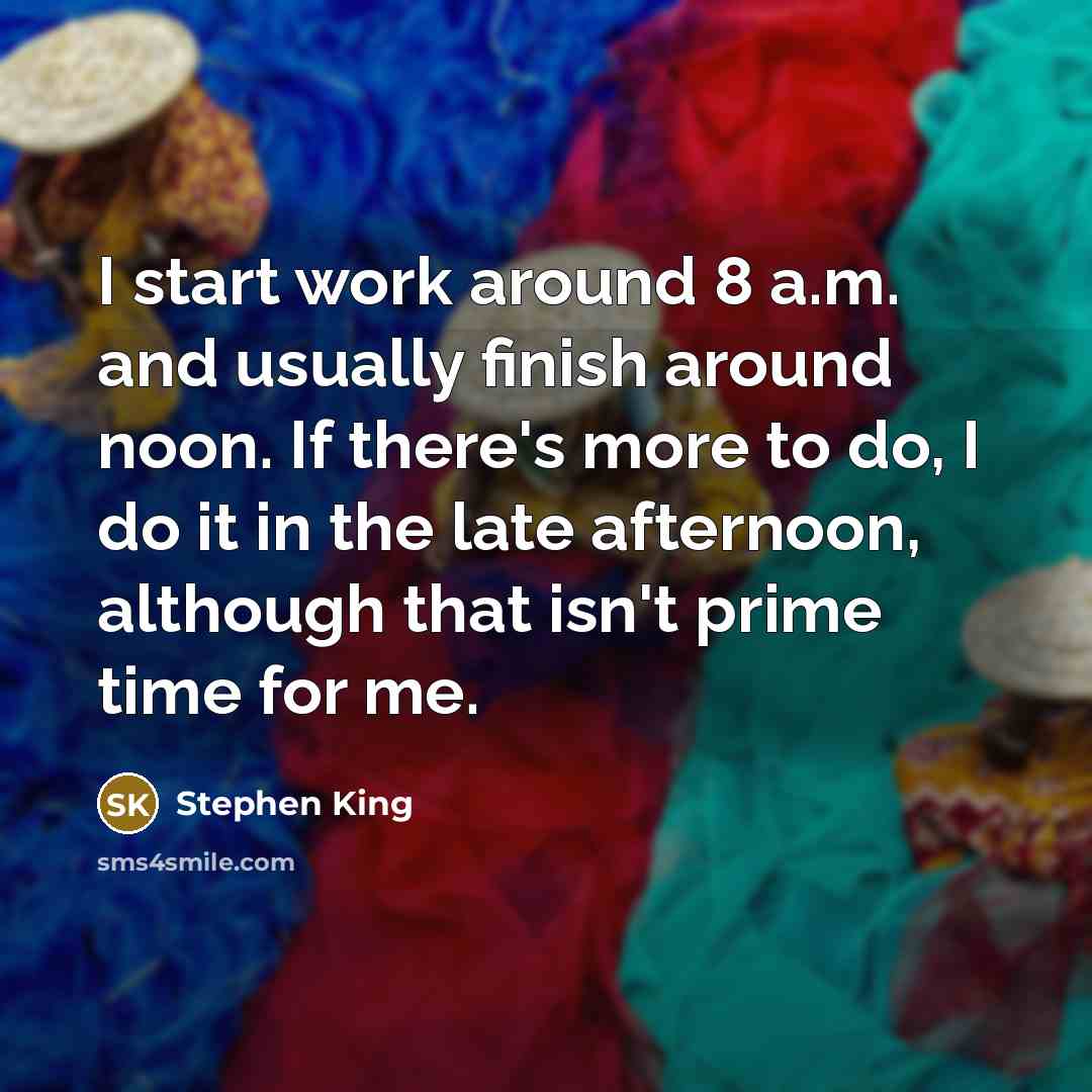 “I start work around 8 a.m. and usually finish around noon. If there's more to do, I do it in the late afternoon, although that isn't prime time for me.” quote by Stephen King
