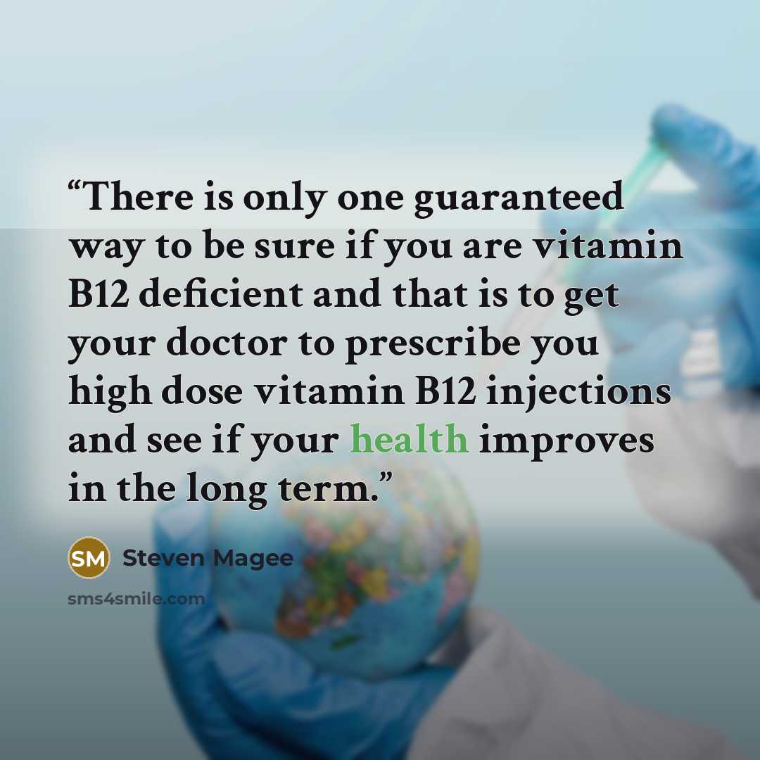 “There is only one guaranteed way to be sure if you are vitamin B12 deficient and that is to get your doctor to prescribe you high dose vitamin B12 injections and see if your health improves in the long term.” quote by Steven Magee