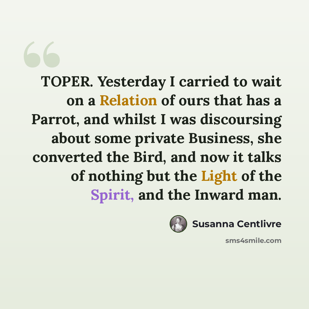 “TOPER. Yesterday I carried to wait on a Relation of ours that has a Parrot, and whilst I was discoursing about some private Business, she converted the Bird, and now it talks of nothing but the Light of the Spirit, and the Inward man.” quote by Susanna Centlivre