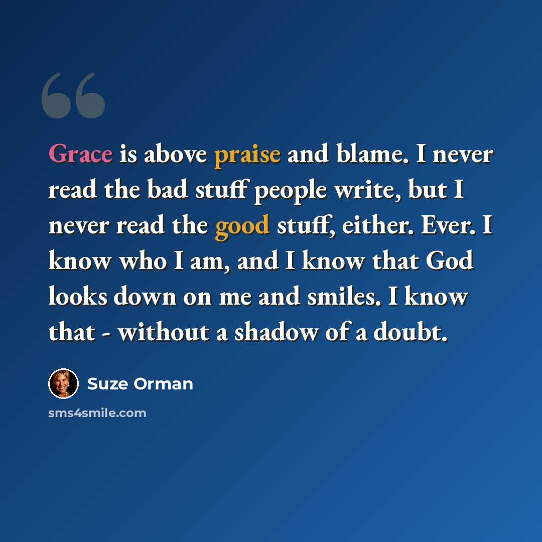 “Grace is above praise and blame. I never read the bad stuff people write, but I never read the good stuff, either. Ever. I know who I am, and I know that God looks down on me and smiles. I know that - without a shadow of a doubt.” quote by Suze Orman