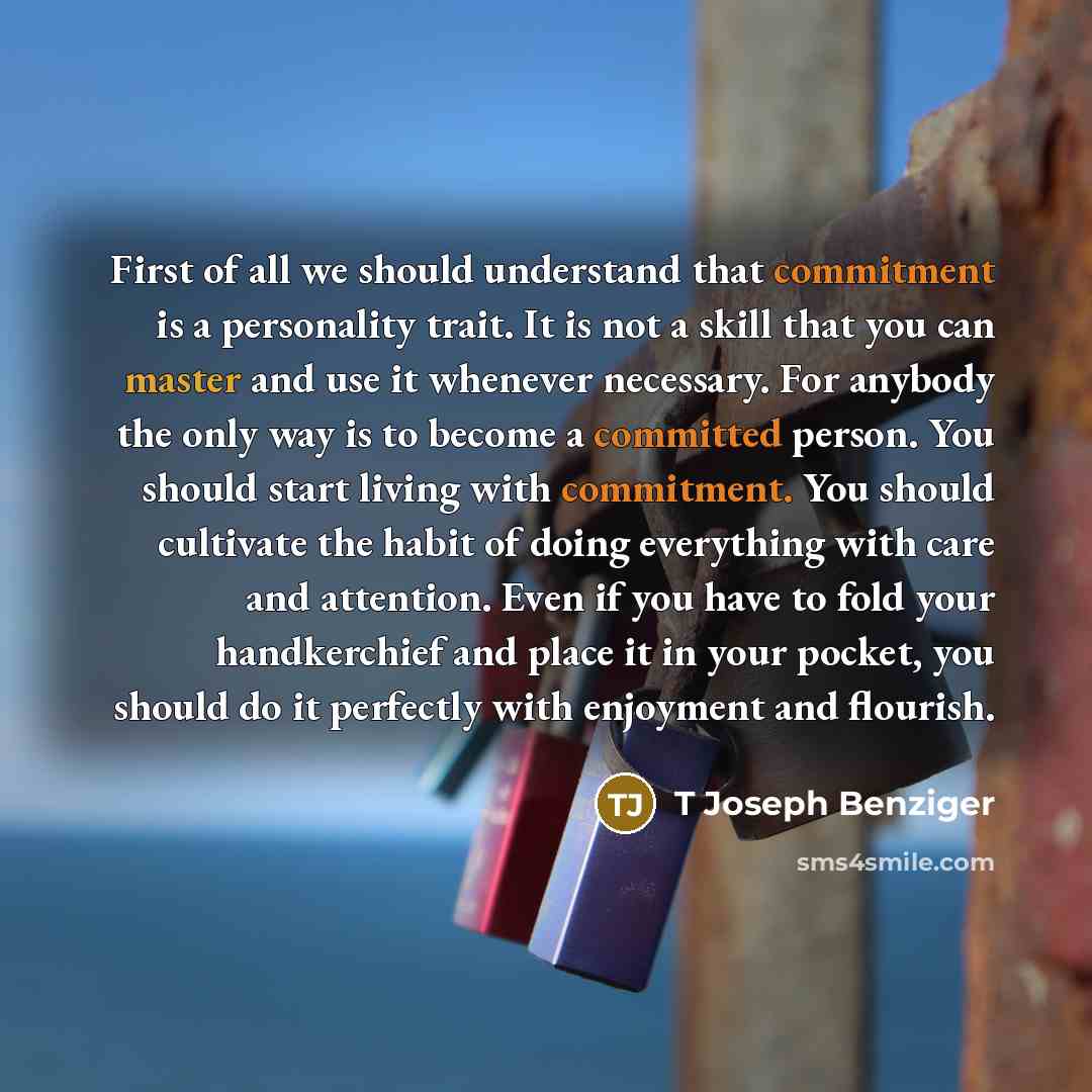“First of all we should understand that commitment is a personality trait. It is not a skill that you can master and use it whenever necessary. For anybody the only way is to become a committed person. You should start living with commitment. You should cultivate the habit of doing everything with…” quote by T Joseph Benziger