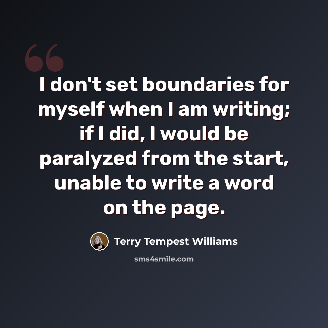 “I don't set boundaries for myself when I am writing; if I did, I would be paralyzed from the start, unable to write a word on the page.” quote by Terry Tempest Williams