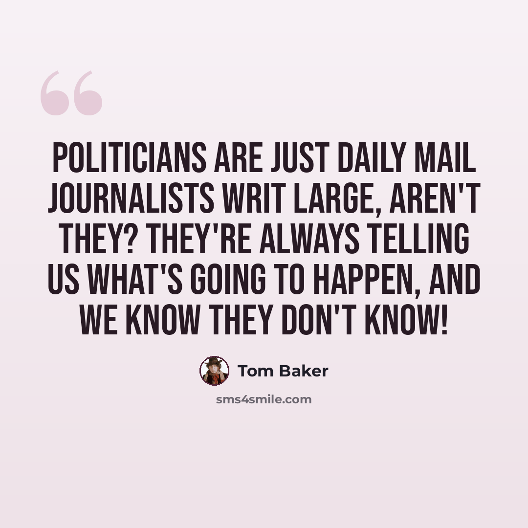 “Politicians are just Daily Mail journalists writ large, aren't they? They're always telling us what's going to happen, and we know they don't know!” quote by Tom Baker