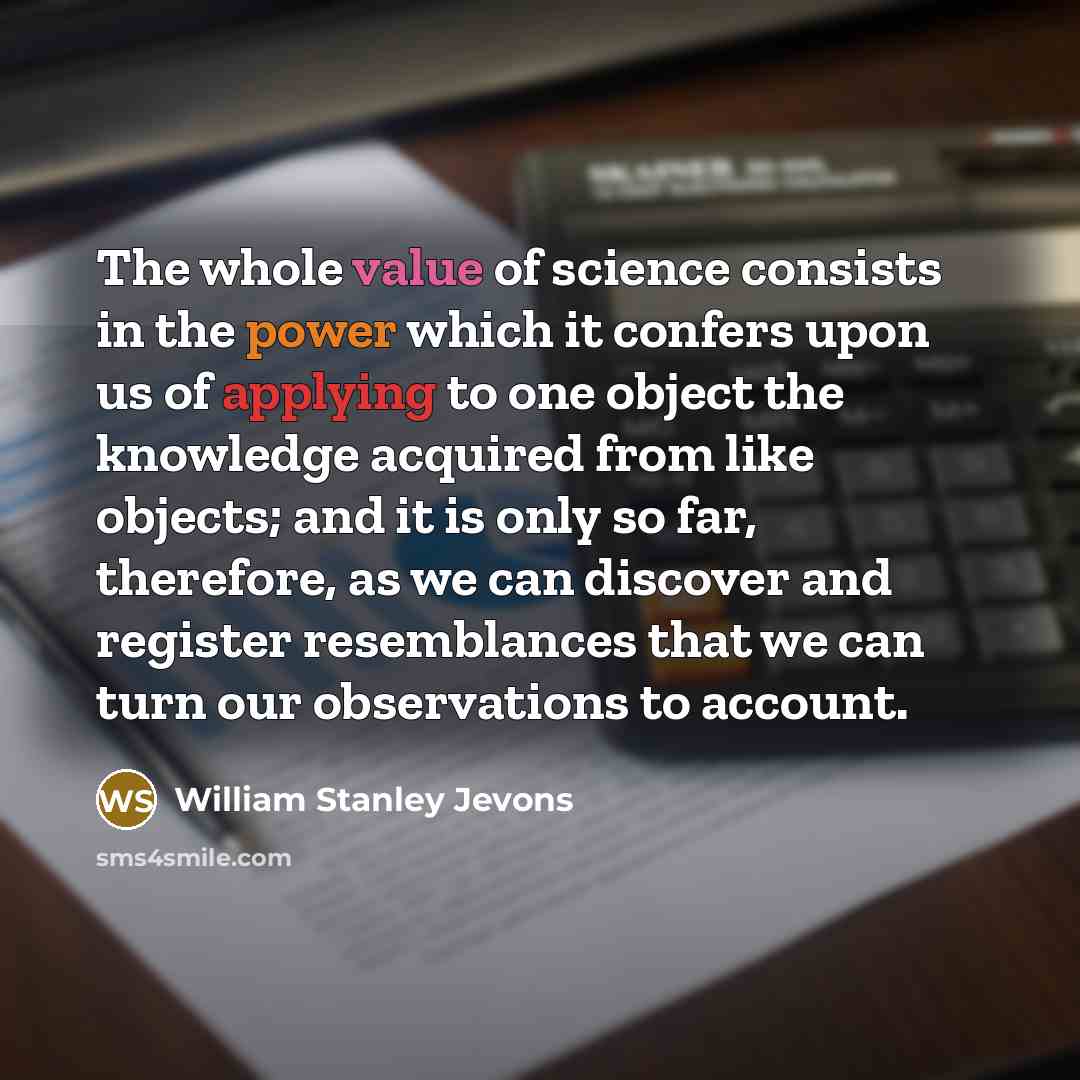 “The whole value of science consists in the power which it confers upon us of applying to one object the knowledge acquired from like objects; and it is only so far, therefore, as we can discover and register resemblances that we can turn our observations to account.” quote by William Stanley Jevons