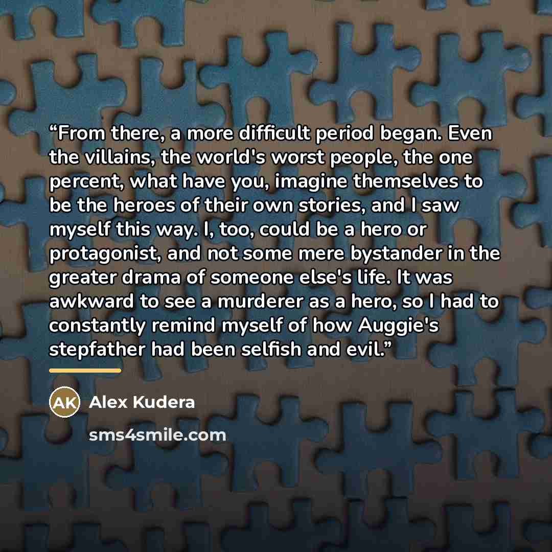 “From there, a more difficult period began. Even the villains, the world's worst people, the one percent, what have you, imagine themselves to be the heroes of their own stories, and I saw myself this way. I, too, could be a hero or protagonist, and not some mere bystander in the greater drama of…” quote by Alex Kudera