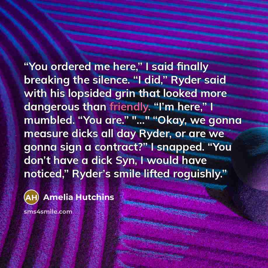 “You ordered me here,” I said finally breaking the silence. “I did,” Ryder said with his lopsided grin that looked more dangerous than friendly. “I’m here,” I mumbled. “You are.” "..." “Okay, we gonna measure dicks all day Ryder, or are we gonna sign a contract?” I snapped. “You don’t have a dick…” quote by Amelia Hutchins