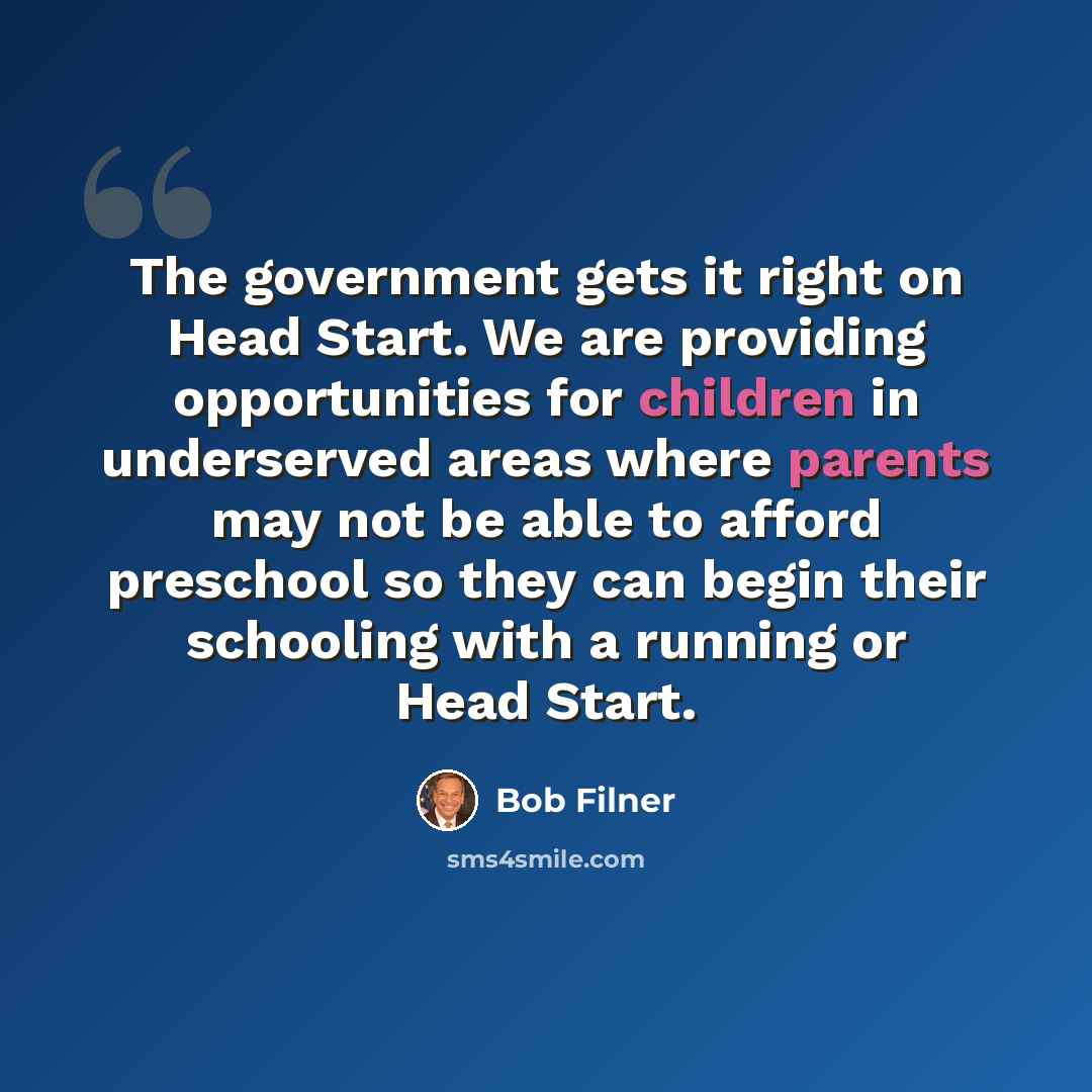 “The government gets it right on Head Start. We are providing opportunities for children in underserved areas where parents may not be able to afford preschool so they can begin their schooling with a running or Head Start.” quote by Bob Filner