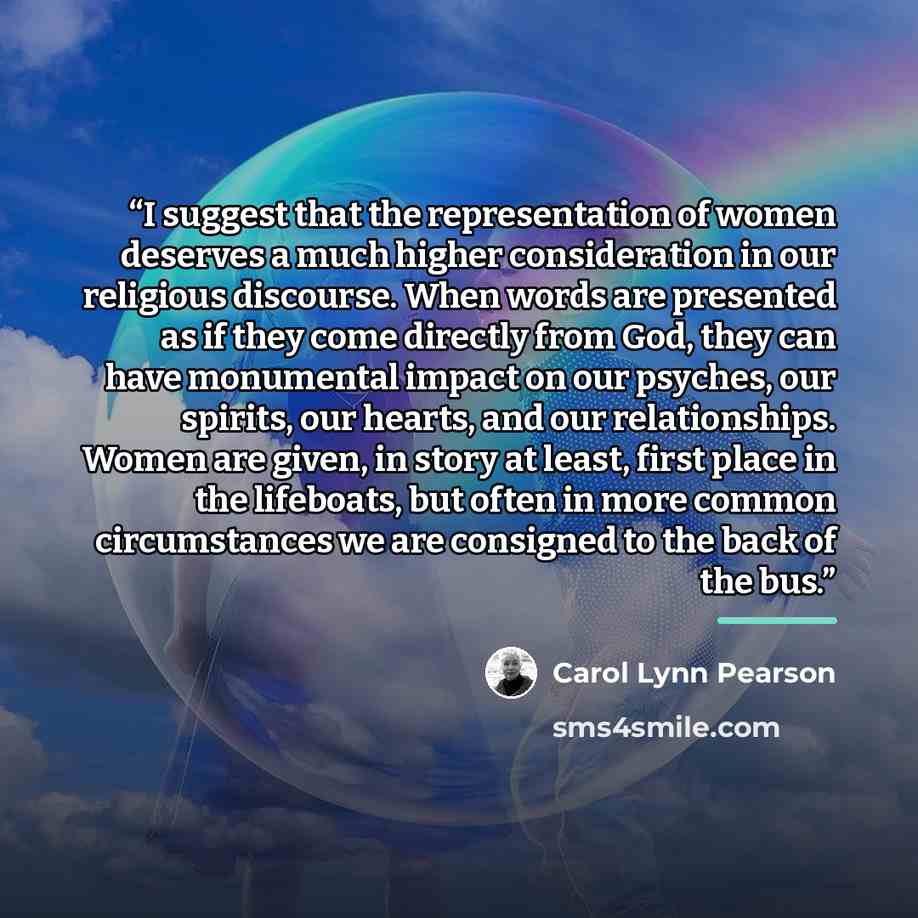“I suggest that the representation of women deserves a much higher consideration in our religious discourse. When words are presented as if they come directly from God, they can have monumental impact on our psyches, our spirits, our hearts, and our relationships. Women are given, in story at…” quote by Carol Lynn Pearson