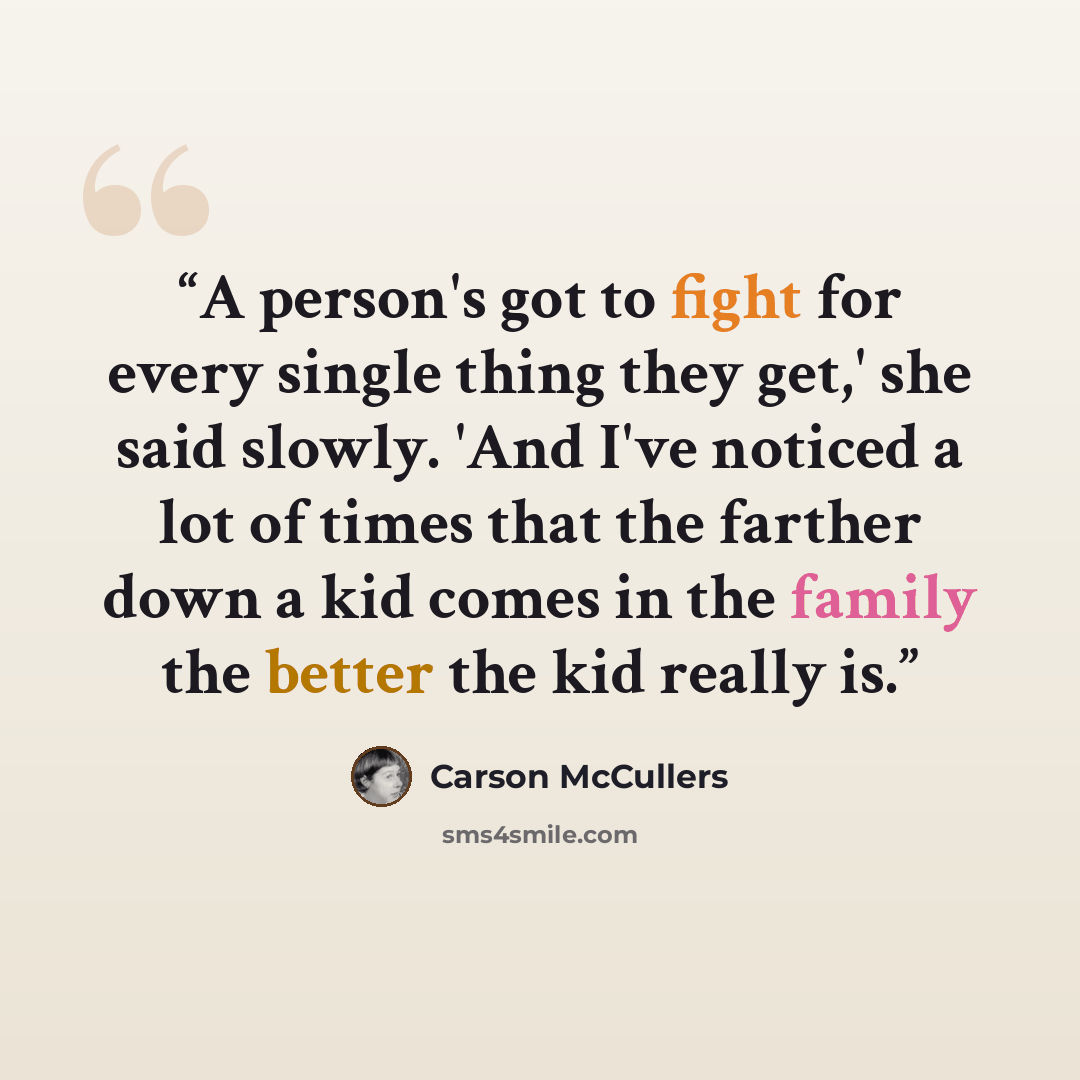 “A person's got to fight for every single thing they get,' she said slowly. 'And I've noticed a lot of times that the farther down a kid comes in the family the better the kid really is.” quote by Carson McCullers