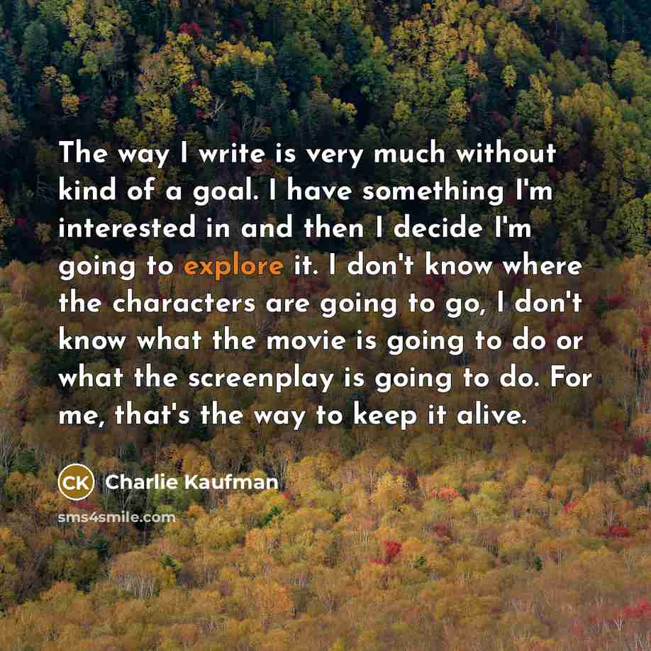 “The way I write is very much without kind of a goal. I have something I'm interested in and then I decide I'm going to explore it. I don't know where the characters are going to go, I don't know what the movie is going to do or what the screenplay is going to do. For me, that's the way to keep it…” quote by Charlie Kaufman