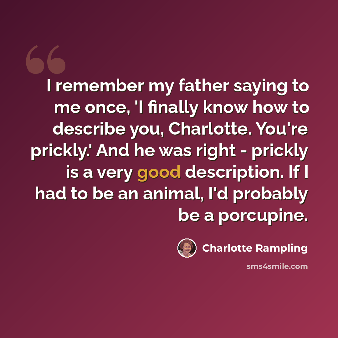“I remember my father saying to me once, 'I finally know how to describe you, Charlotte. You're prickly.' And he was right - prickly is a very good description. If I had to be an animal, I'd probably be a porcupine.” quote by Charlotte Rampling