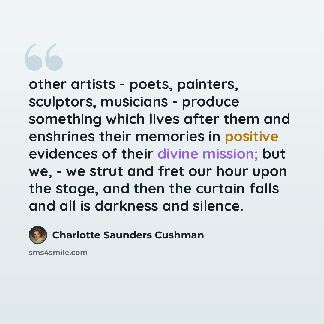“other artists - poets, painters, sculptors, musicians - produce something which lives after them and enshrines their memories in positive evidences of their divine mission; but we, - we strut and fret our hour upon the stage, and then the curtain falls and all is darkness and silence.” quote by Charlotte Saunders Cushman