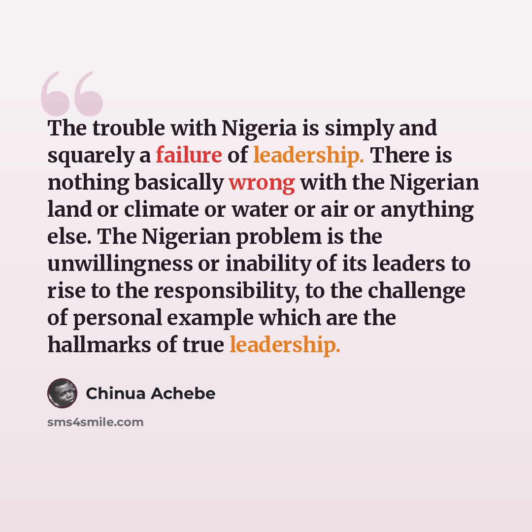 “The trouble with Nigeria is simply and squarely a failure of leadership. There is nothing basically wrong with the Nigerian land or climate or water or air or anything else. The Nigerian problem is the unwillingness or inability of its leaders to rise to the responsibility, to the challenge of…” quote by Chinua Achebe