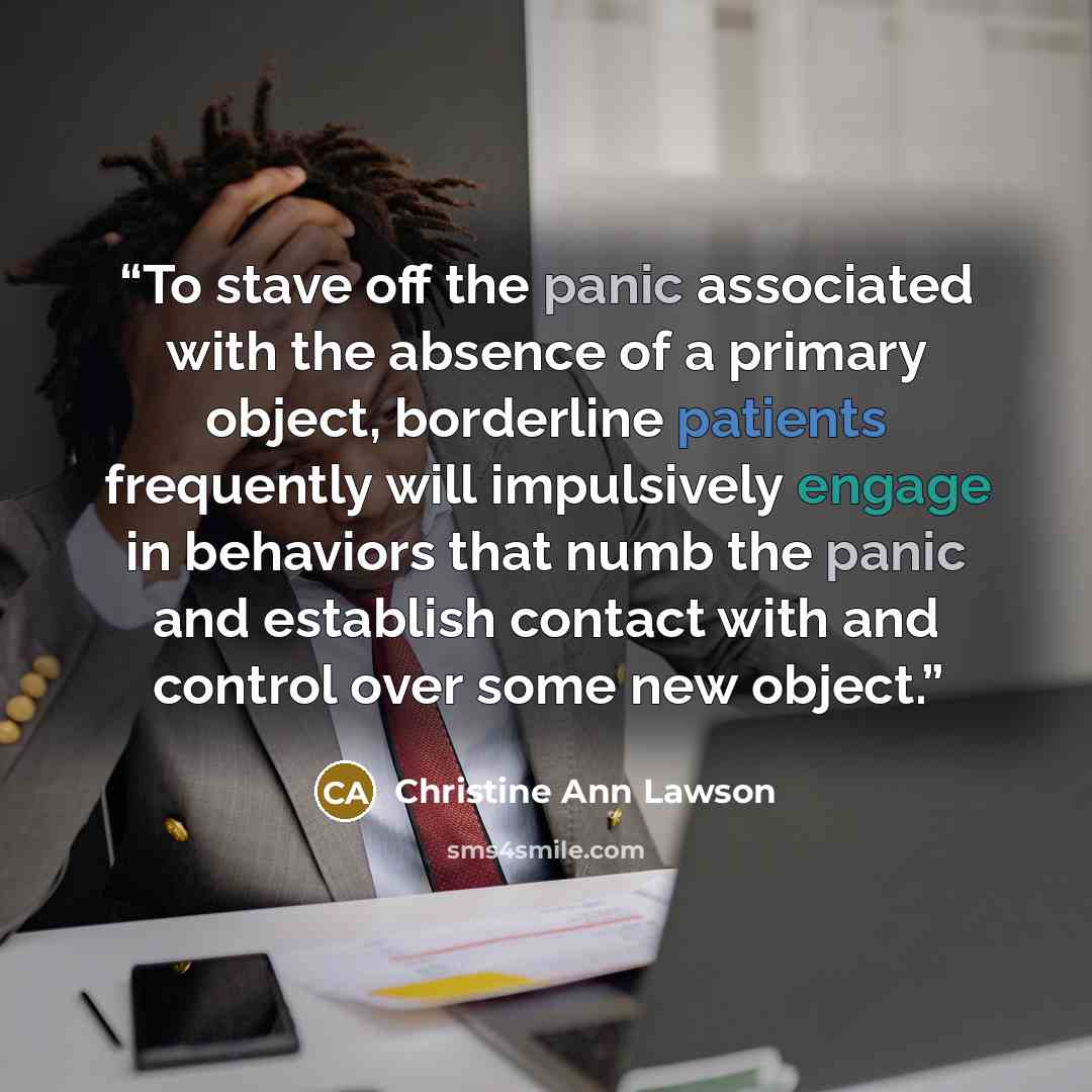 “To stave off the panic associated with the absence of a primary object, borderline patients frequently will impulsively engage in behaviors that numb the panic and establish contact with and control over some new object.” quote by Christine Ann Lawson