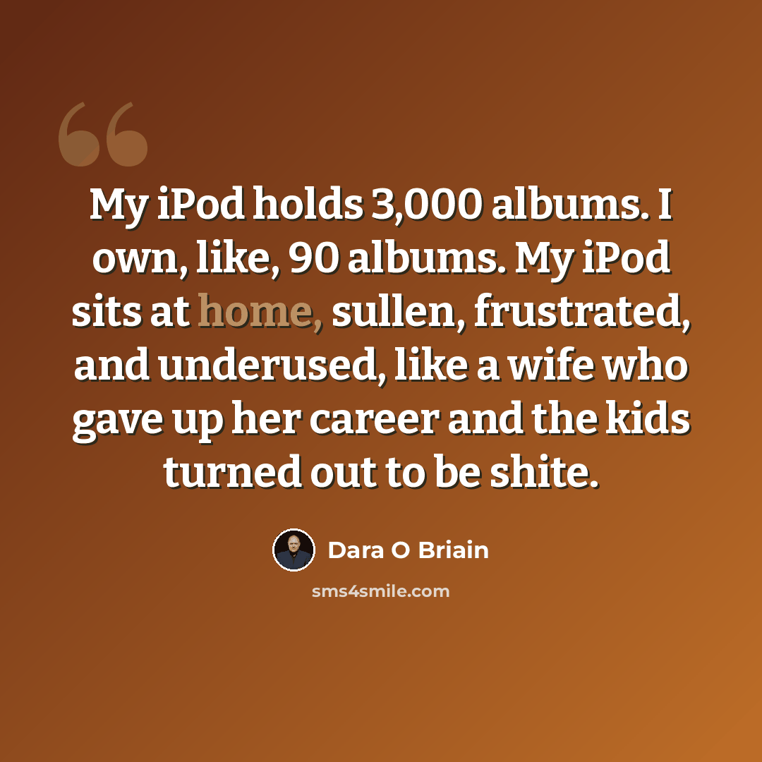 “My iPod holds 3,000 albums. I own, like, 90 albums. My iPod sits at home, sullen, frustrated, and underused, like a wife who gave up her career and the kids turned out to be shite.” quote by Dara O Briain