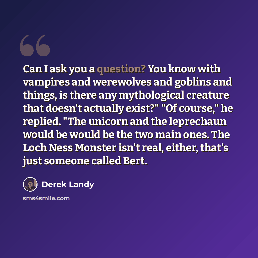 “Can I ask you a question? You know with vampires and werewolves and goblins and things, is there any mythological creature that doesn't actually exist?" "Of course," he replied. "The unicorn and the leprechaun would be would be the two main ones. The Loch Ness Monster isn't real, either, that's…” quote by Derek Landy