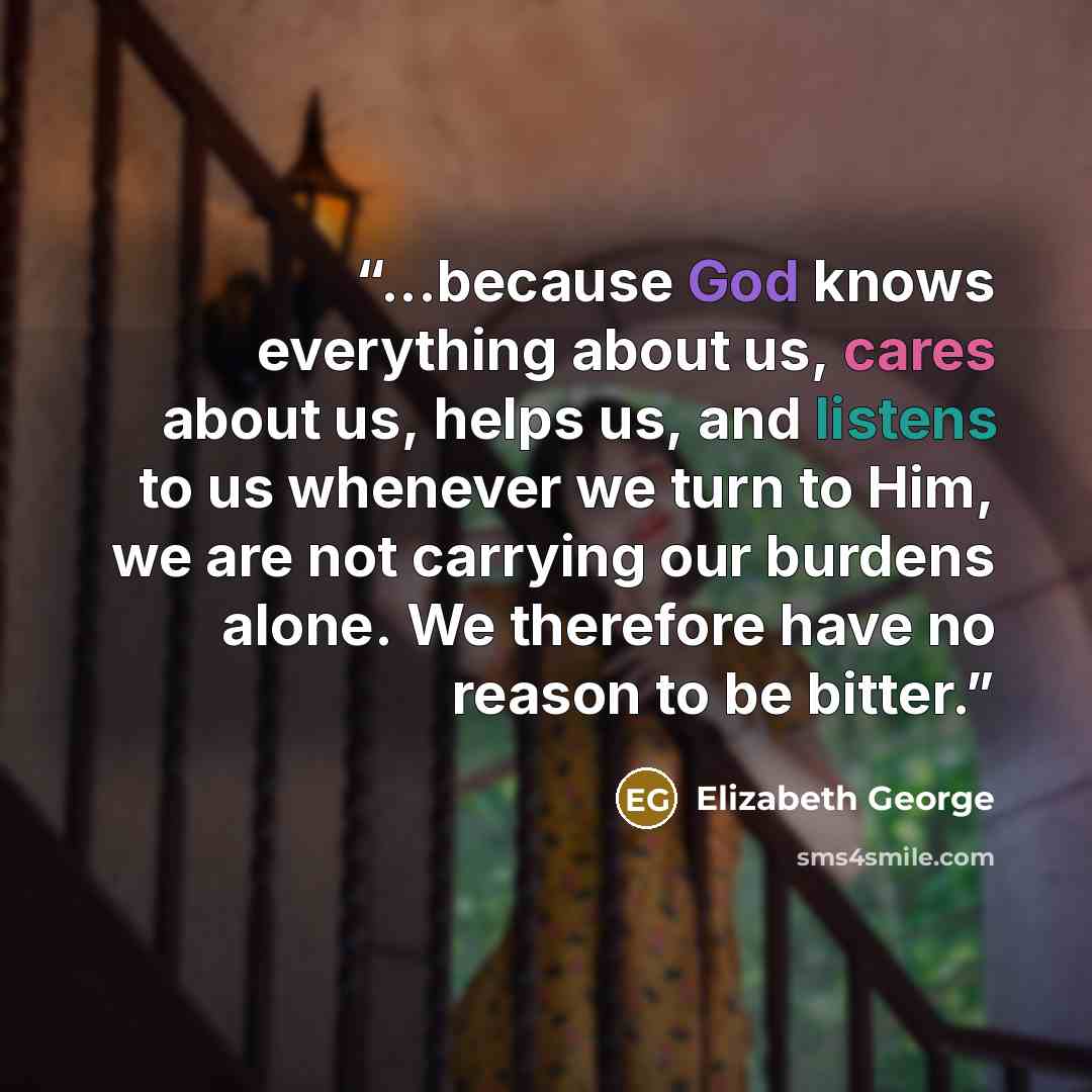 “...because God knows everything about us, cares about us, helps us, and listens to us whenever we turn to Him, we are not carrying our burdens alone. We therefore have no reason to be bitter.” quote by Elizabeth George
