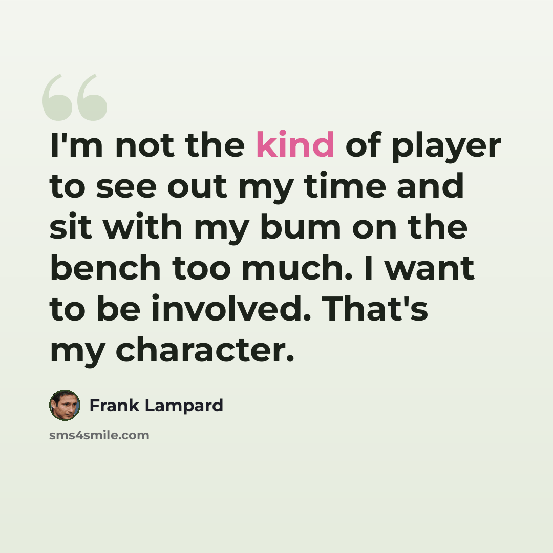 “I'm not the kind of player to see out my time and sit with my bum on the bench too much. I want to be involved. That's my character.” quote by Frank Lampard