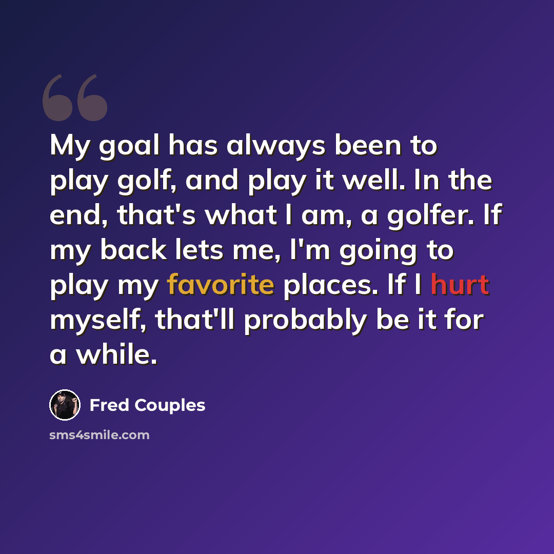 “My goal has always been to play golf, and play it well. In the end, that's what I am, a golfer. If my back lets me, I'm going to play my favorite places. If I hurt myself, that'll probably be it for a while.” quote by Fred Couples