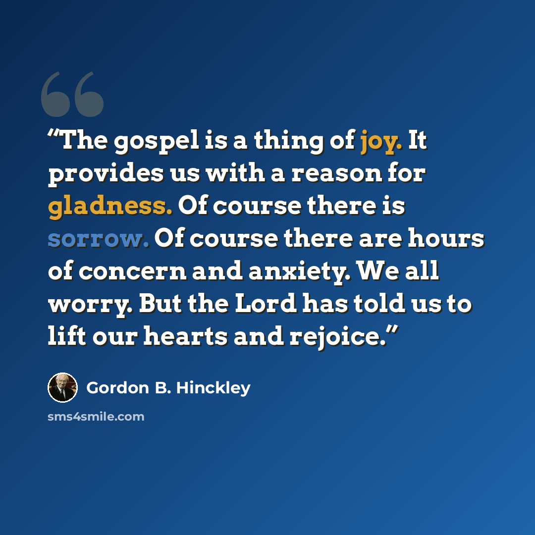 “The gospel is a thing of joy. It provides us with a reason for gladness. Of course there is sorrow. Of course there are hours of concern and anxiety. We all worry. But the Lord has told us to lift our hearts and rejoice.” quote by Gordon B. Hinckley