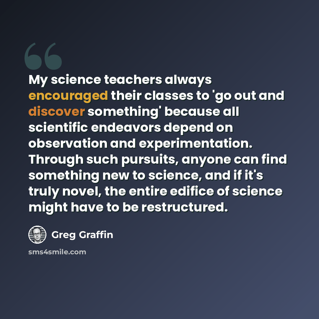 “My science teachers always encouraged their classes to 'go out and discover something' because all scientific endeavors depend on observation and experimentation. Through such pursuits, anyone can find something new to science, and if it's truly novel, the entire edifice of science might have to…” quote by Greg Graffin