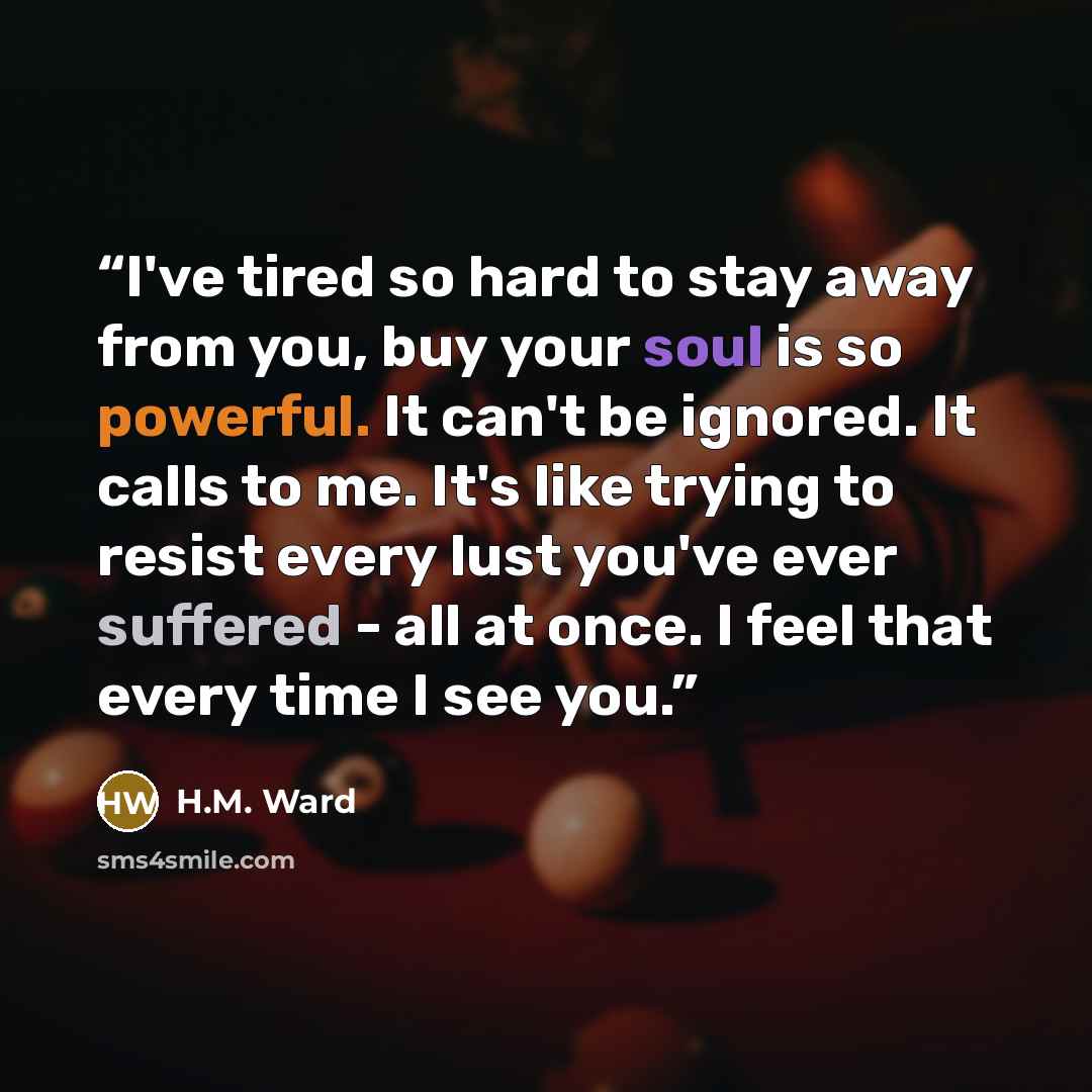 “I've tired so hard to stay away from you, buy your soul is so powerful. It can't be ignored. It calls to me. It's like trying to resist every lust you've ever suffered - all at once. I feel that every time I see you.” quote by H.M. Ward